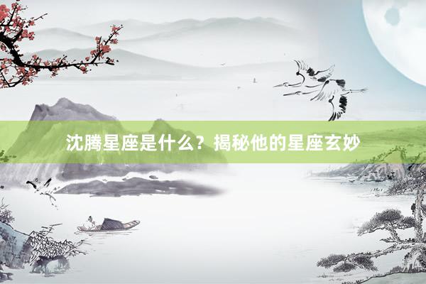 沈腾星座是什么？揭秘他的星座玄妙