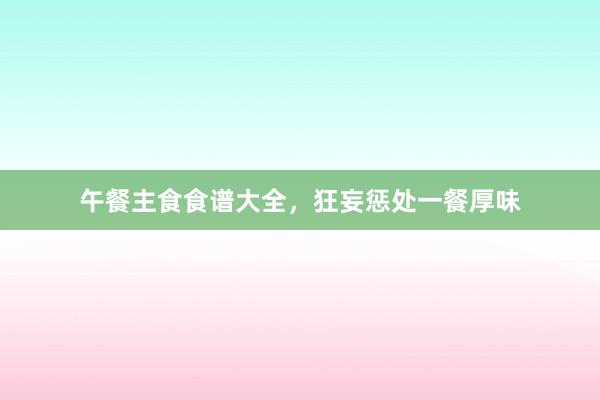 午餐主食食谱大全，狂妄惩处一餐厚味